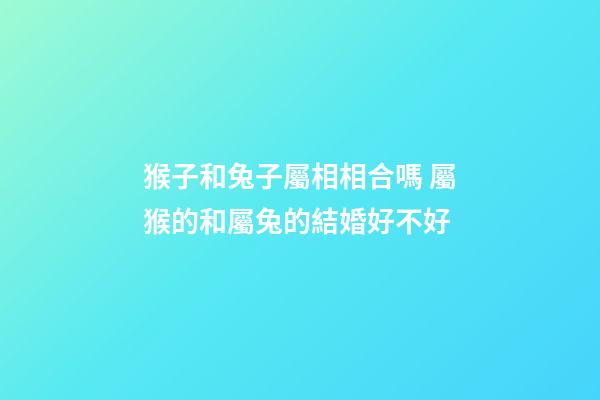 猴子和兔子屬相相合嗎 屬猴的和屬兔的結婚好不好